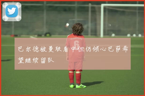 巴尔德被曼联看中但仍倾心巴萨希望继续留队