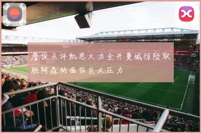詹俊点评凯恩火力全开曼城惊险取胜阿森纳面临巨大压力