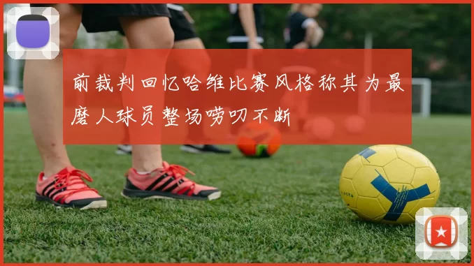 前裁判回忆哈维比赛风格称其为最磨人球员整场唠叨不断