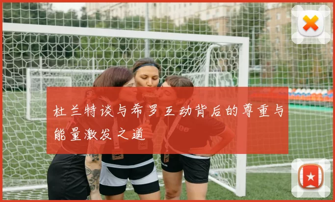 杜兰特谈与希罗互动背后的尊重与能量激发之道
