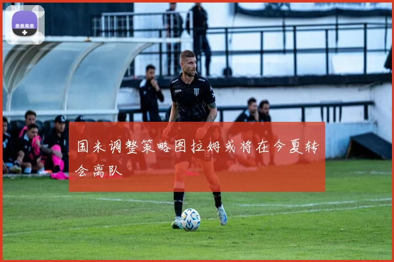 国米调整策略图拉姆或将在今夏转会离队