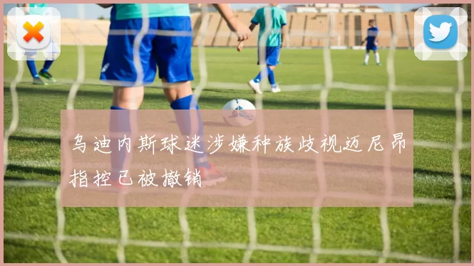 乌迪内斯球迷涉嫌种族歧视迈尼昂指控已被撤销