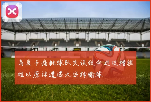 乌度卡痛批球队失误致命进攻糟糕难以原谅遭遇大逆转输球