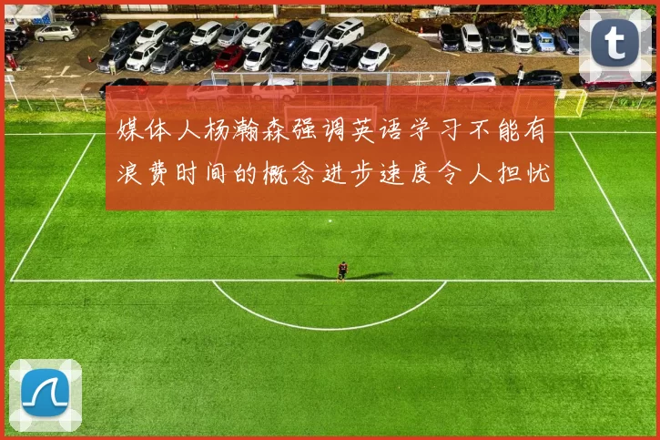 媒体人杨瀚森强调英语学习不能有浪费时间的概念进步速度令人担忧