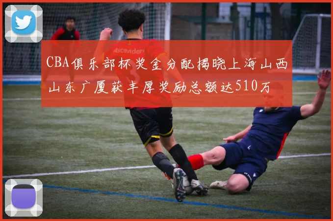 CBA俱乐部杯奖金分配揭晓上海山西山东广厦获丰厚奖励总额达510万