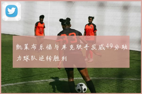凯莱布乐福与库克联手发威49分助力球队逆转胜利