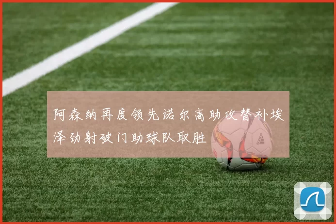 阿森纳再度领先诺尔高助攻替补埃泽劲射破门助球队取胜