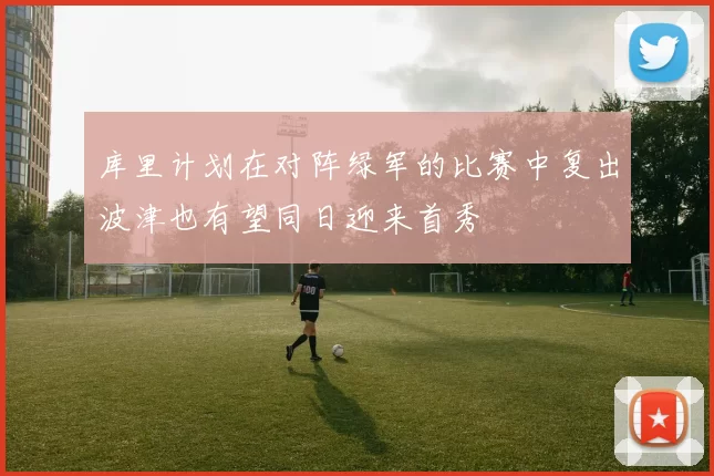 库里计划在对阵绿军的比赛中复出波津也有望同日迎来首秀