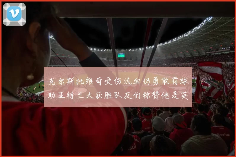 克尔斯托维奇受伤流血仍勇敢罚球助亚特兰大获胜队友们称赞他是英雄