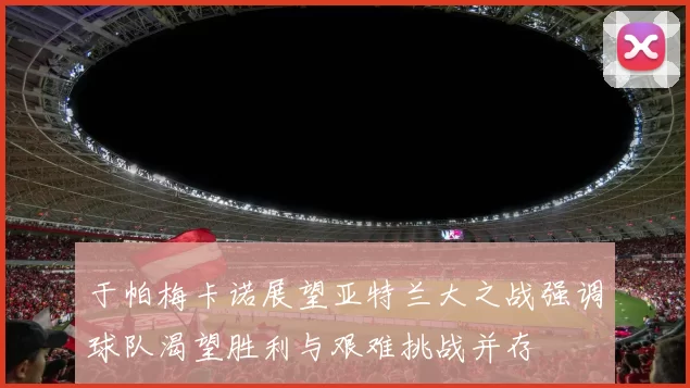 于帕梅卡诺展望亚特兰大之战强调球队渴望胜利与艰难挑战并存