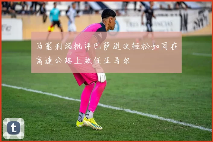 马塞利诺批评巴萨进攻轻松如同在高速公路上放任亚马尔