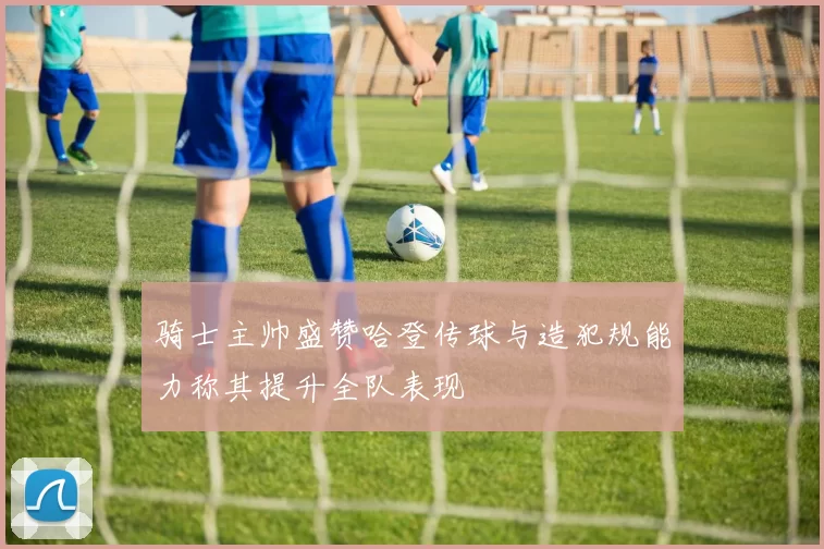 骑士主帅盛赞哈登传球与造犯规能力称其提升全队表现