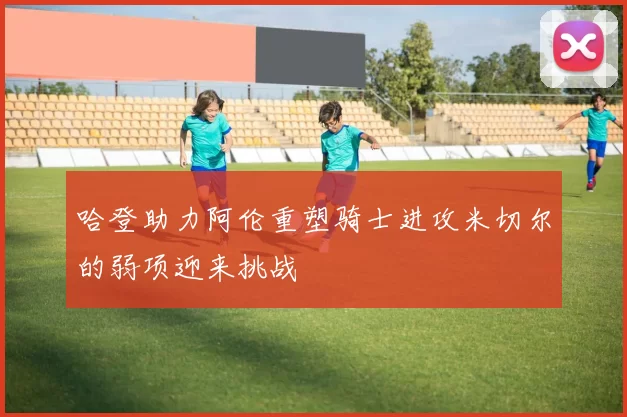 哈登助力阿伦重塑骑士进攻米切尔的弱项迎来挑战