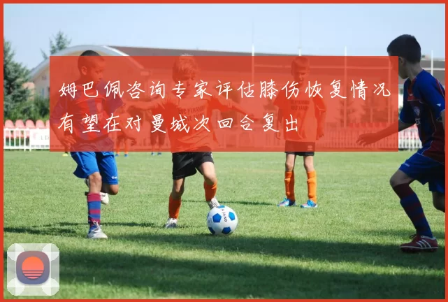 姆巴佩咨询专家评估膝伤恢复情况有望在对曼城次回合复出