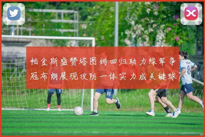 帕金斯盛赞塔图姆回归助力绿军争冠布朗展现攻防一体实力成关键球员