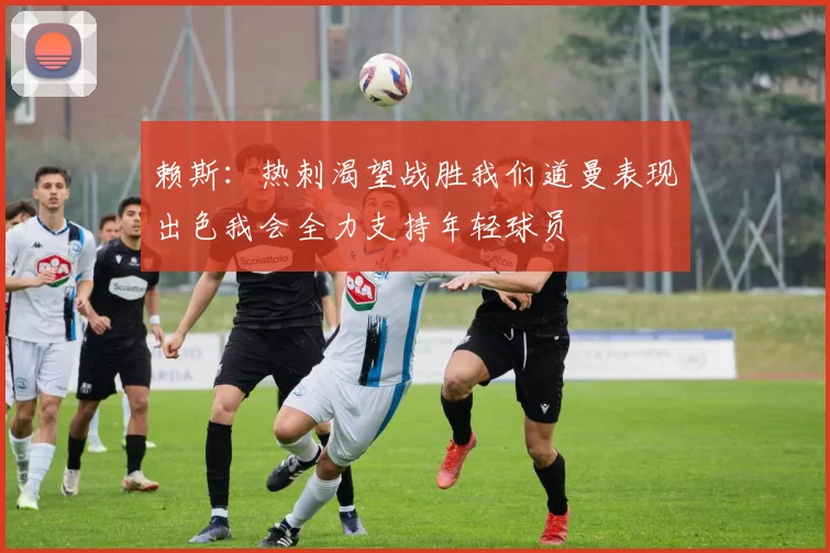 赖斯：热刺渴望战胜我们道曼表现出色我会全力支持年轻球员