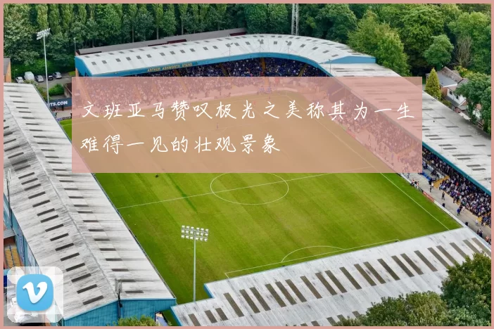 文班亚马赞叹极光之美称其为一生难得一见的壮观景象