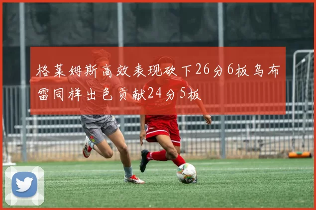 格莱姆斯高效表现砍下26分6板乌布雷同样出色贡献24分5板