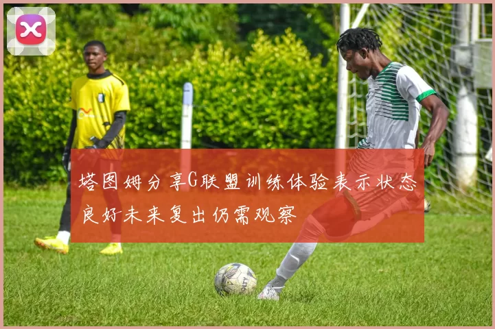 塔图姆分享G联盟训练体验表示状态良好未来复出仍需观察