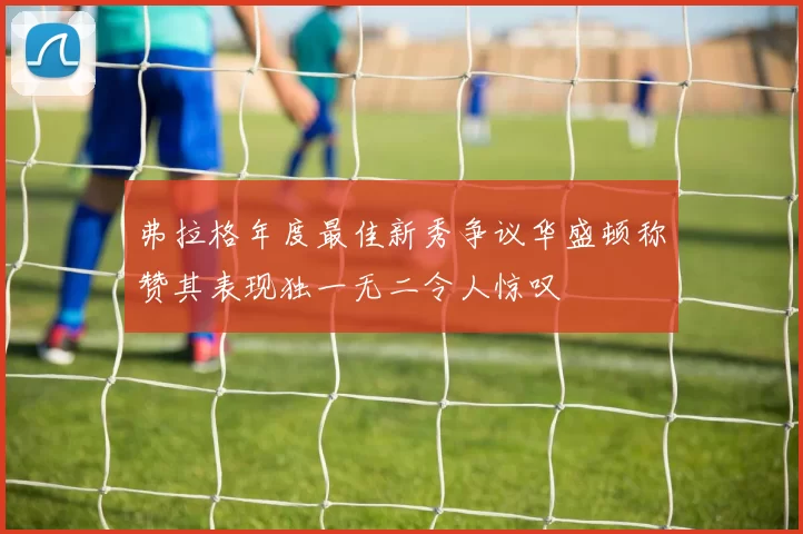 弗拉格年度最佳新秀争议华盛顿称赞其表现独一无二令人惊叹