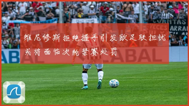 维尼修斯拒绝握手引发欧足联担忧或将面临次轮禁赛处罚