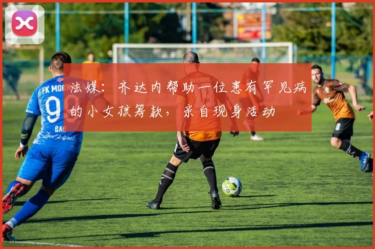 法媒：齐达内帮助一位患有罕见病的小女孩筹款，亲自现身活动