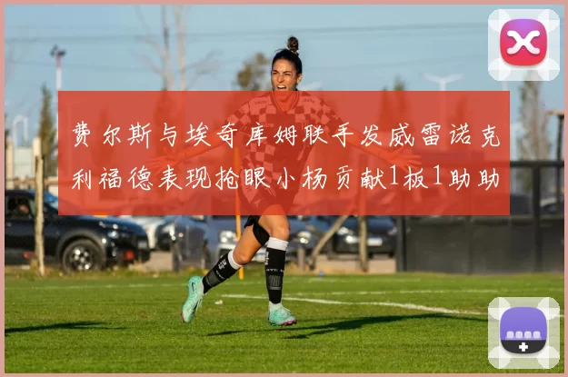 费尔斯与埃奇库姆联手发威雷诺克利福德表现抢眼小杨贡献1板1助助力球队