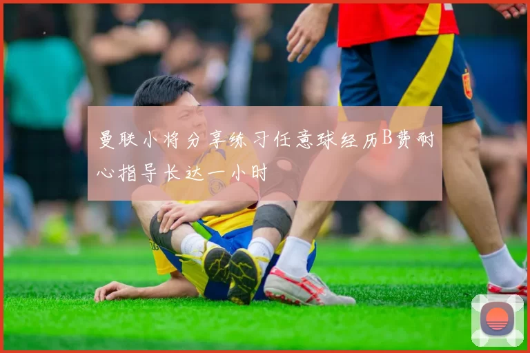 曼联小将分享练习任意球经历B费耐心指导长达一小时
