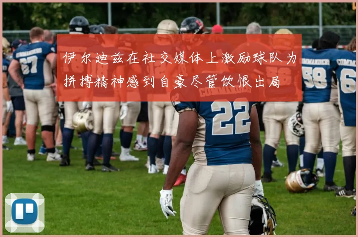 伊尔迪兹在社交媒体上激励球队为拼搏精神感到自豪尽管饮恨出局