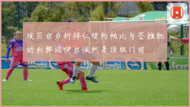 埃贝尔分析拜仁续约帕比与签雅凯的利弊诺伊尔依然是顶级门将