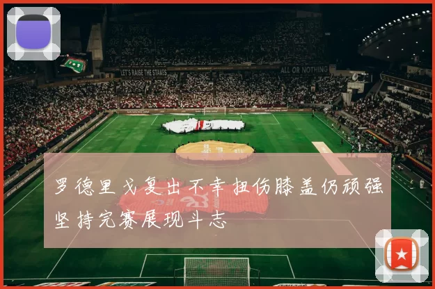 罗德里戈复出不幸扭伤膝盖仍顽强坚持完赛展现斗志