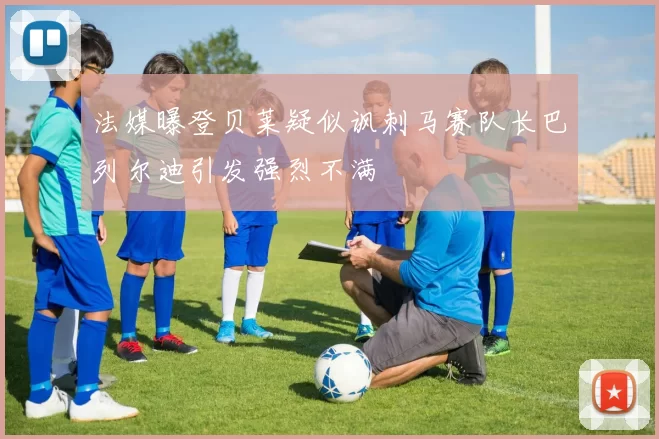 法媒曝登贝莱疑似讽刺马赛队长巴列尔迪引发强烈不满
