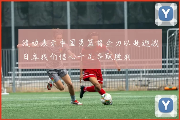 渡边表示中国男篮将全力以赴迎战日本我们信心十足争取胜利