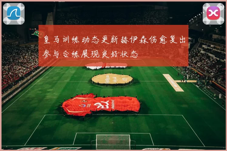 皇马训练动态更新赫伊森伤愈复出参与合练展现良好状态
