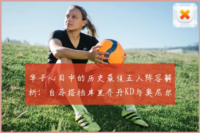 华子心目中的历史最佳五人阵容解析：自荐搭档库里乔丹KD与奥尼尔共襄盛举