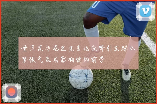 登贝莱与恩里克言论交锋引发球队紧张气氛或影响续约前景